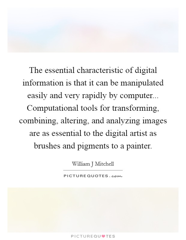 The essential characteristic of digital information is that it can be manipulated easily and very rapidly by computer... Computational tools for transforming, combining, altering, and analyzing images are as essential to the digital artist as brushes and pigments to a painter. Picture Quote #1