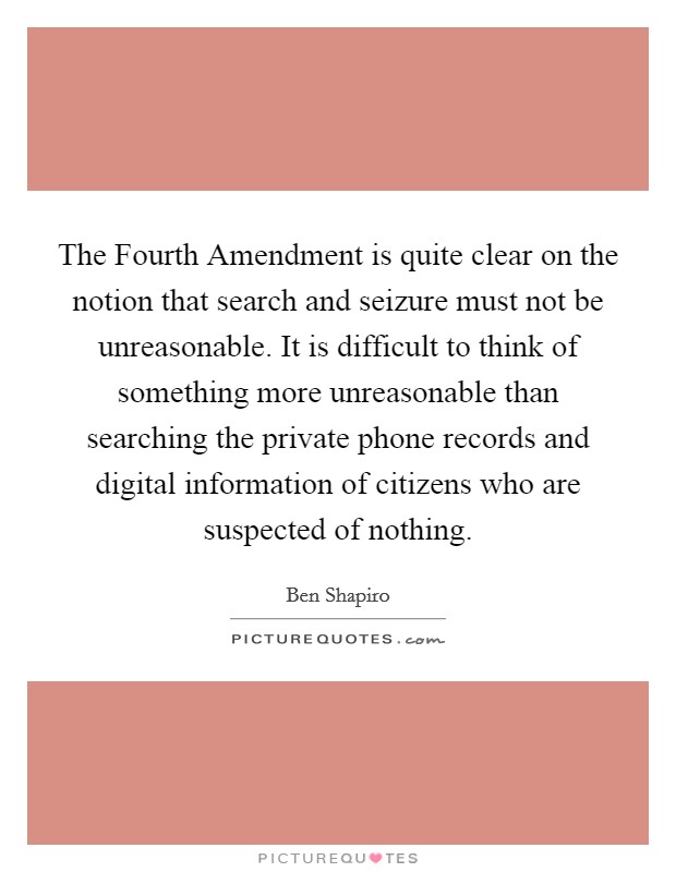 The Fourth Amendment is quite clear on the notion that search and seizure must not be unreasonable. It is difficult to think of something more unreasonable than searching the private phone records and digital information of citizens who are suspected of nothing. Picture Quote #1