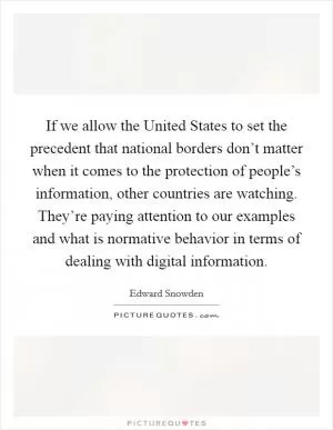 If we allow the United States to set the precedent that national borders don’t matter when it comes to the protection of people’s information, other countries are watching. They’re paying attention to our examples and what is normative behavior in terms of dealing with digital information Picture Quote #1