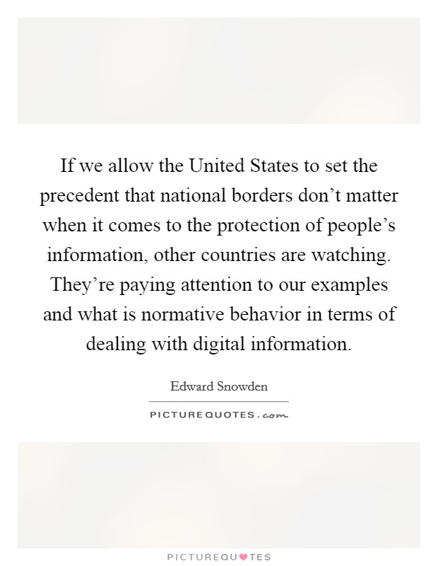 If we allow the United States to set the precedent that national borders don't matter when it comes to the protection of people's information, other countries are watching. They're paying attention to our examples and what is normative behavior in terms of dealing with digital information. Picture Quote #1