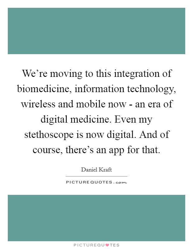 We're moving to this integration of biomedicine, information technology, wireless and mobile now - an era of digital medicine. Even my stethoscope is now digital. And of course, there's an app for that. Picture Quote #1