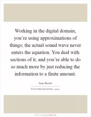 Working in the digital domain, you’re using approximations of things; the actual sound wave never enters the equation. You deal with sections of it, and you’re able to do so much more by just reducing the information to a finite amount Picture Quote #1