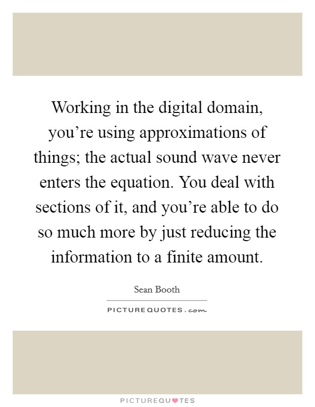 Working in the digital domain, you're using approximations of things; the actual sound wave never enters the equation. You deal with sections of it, and you're able to do so much more by just reducing the information to a finite amount. Picture Quote #1
