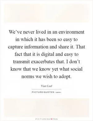 We’ve never lived in an environment in which it has been so easy to capture information and share it. That fact that it is digital and easy to transmit exacerbates that. I don’t know that we know yet what social norms we wish to adopt Picture Quote #1