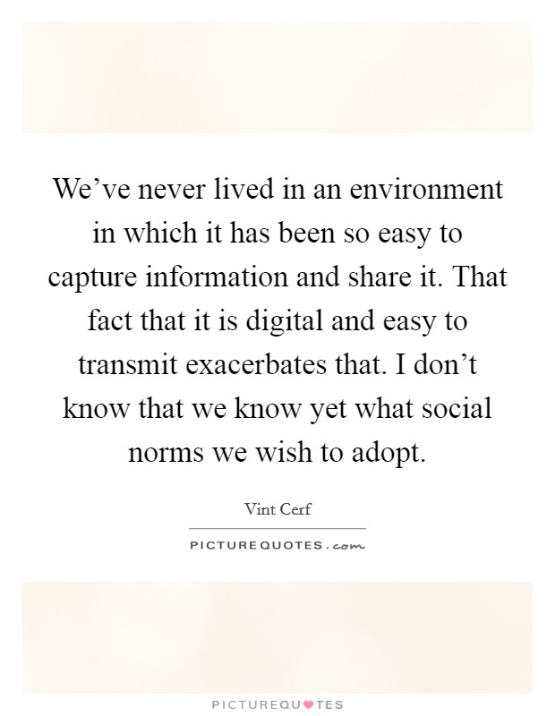 We've never lived in an environment in which it has been so easy to capture information and share it. That fact that it is digital and easy to transmit exacerbates that. I don't know that we know yet what social norms we wish to adopt. Picture Quote #1