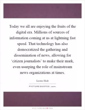 Today we all are enjoying the fruits of the digital era. Millions of sources of information coming at us at lightning fast speed. That technology has also democratized the gathering and dissemination of news, allowing for ‘citizen journalists’ to make their mark, even usurping the role of mainstream news organizations at times Picture Quote #1