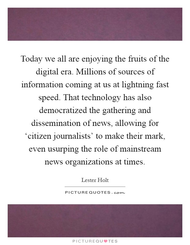 Today we all are enjoying the fruits of the digital era. Millions of sources of information coming at us at lightning fast speed. That technology has also democratized the gathering and dissemination of news, allowing for ‘citizen journalists' to make their mark, even usurping the role of mainstream news organizations at times. Picture Quote #1