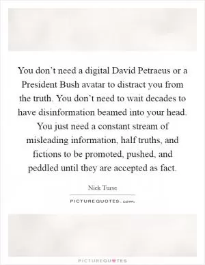 You don’t need a digital David Petraeus or a President Bush avatar to distract you from the truth. You don’t need to wait decades to have disinformation beamed into your head. You just need a constant stream of misleading information, half truths, and fictions to be promoted, pushed, and peddled until they are accepted as fact Picture Quote #1