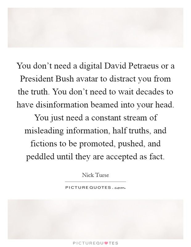 You don't need a digital David Petraeus or a President Bush avatar to distract you from the truth. You don't need to wait decades to have disinformation beamed into your head. You just need a constant stream of misleading information, half truths, and fictions to be promoted, pushed, and peddled until they are accepted as fact. Picture Quote #1