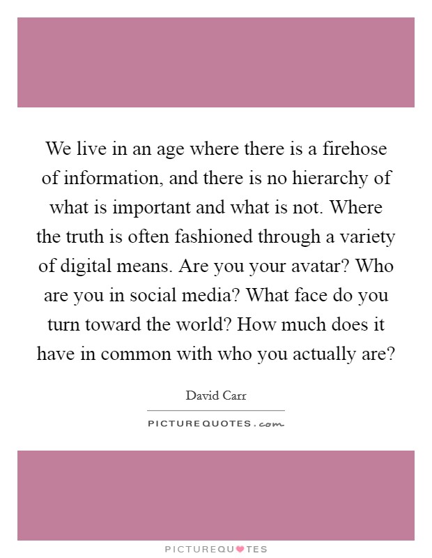 We live in an age where there is a firehose of information, and there is no hierarchy of what is important and what is not. Where the truth is often fashioned through a variety of digital means. Are you your avatar? Who are you in social media? What face do you turn toward the world? How much does it have in common with who you actually are? Picture Quote #1