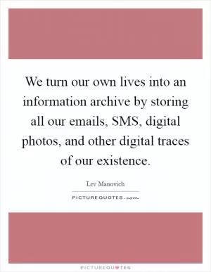 We turn our own lives into an information archive by storing all our emails, SMS, digital photos, and other digital traces of our existence Picture Quote #1