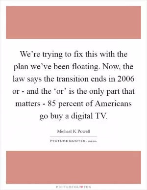 We’re trying to fix this with the plan we’ve been floating. Now, the law says the transition ends in 2006 or - and the ‘or’ is the only part that matters - 85 percent of Americans go buy a digital TV Picture Quote #1
