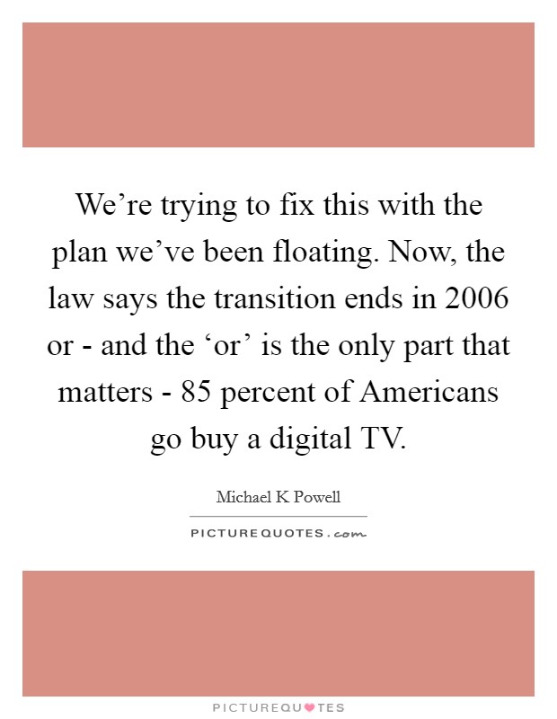 We're trying to fix this with the plan we've been floating. Now, the law says the transition ends in 2006 or - and the ‘or' is the only part that matters - 85 percent of Americans go buy a digital TV. Picture Quote #1