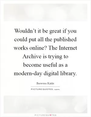 Wouldn’t it be great if you could put all the published works online? The Internet Archive is trying to become useful as a modern-day digital library Picture Quote #1