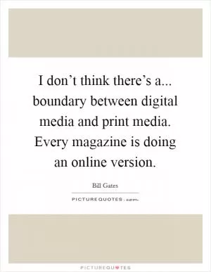 I don’t think there’s a... boundary between digital media and print media. Every magazine is doing an online version Picture Quote #1