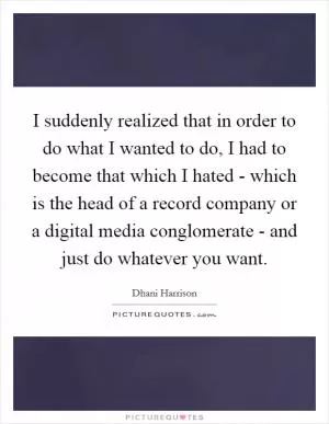 I suddenly realized that in order to do what I wanted to do, I had to become that which I hated - which is the head of a record company or a digital media conglomerate - and just do whatever you want Picture Quote #1