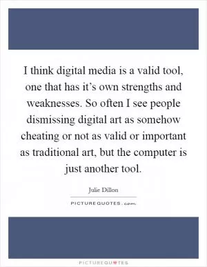 I think digital media is a valid tool, one that has it’s own strengths and weaknesses. So often I see people dismissing digital art as somehow cheating or not as valid or important as traditional art, but the computer is just another tool Picture Quote #1