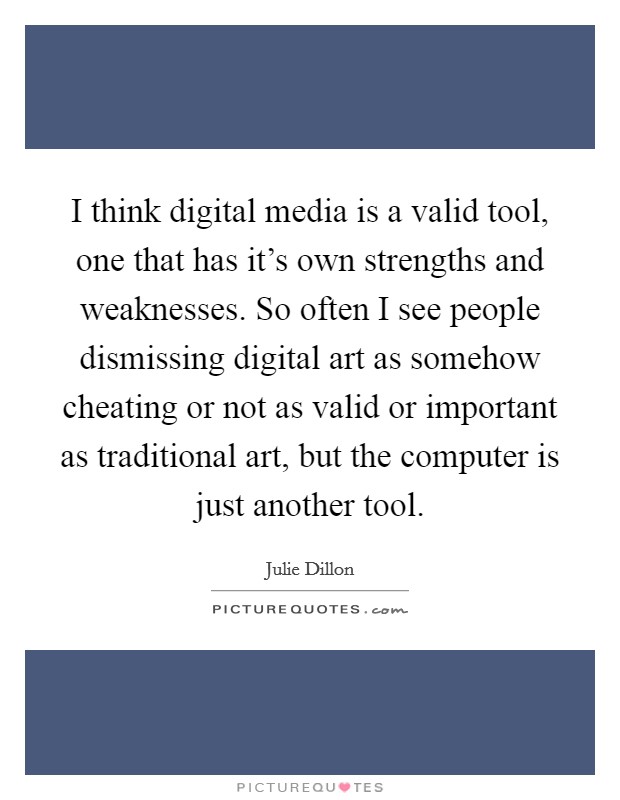 I think digital media is a valid tool, one that has it's own strengths and weaknesses. So often I see people dismissing digital art as somehow cheating or not as valid or important as traditional art, but the computer is just another tool. Picture Quote #1