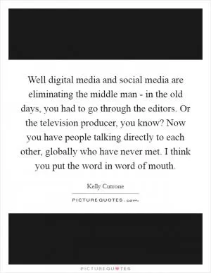 Well digital media and social media are eliminating the middle man - in the old days, you had to go through the editors. Or the television producer, you know? Now you have people talking directly to each other, globally who have never met. I think you put the word in word of mouth Picture Quote #1