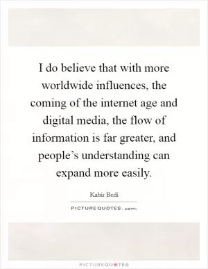 I do believe that with more worldwide influences, the coming of the internet age and digital media, the flow of information is far greater, and people’s understanding can expand more easily Picture Quote #1