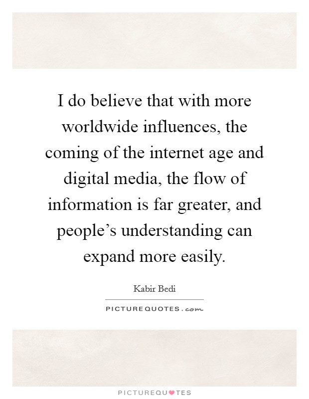 I do believe that with more worldwide influences, the coming of the internet age and digital media, the flow of information is far greater, and people's understanding can expand more easily. Picture Quote #1