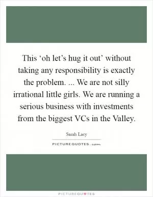 This ‘oh let’s hug it out’ without taking any responsibility is exactly the problem. ... We are not silly irrational little girls. We are running a serious business with investments from the biggest VCs in the Valley Picture Quote #1
