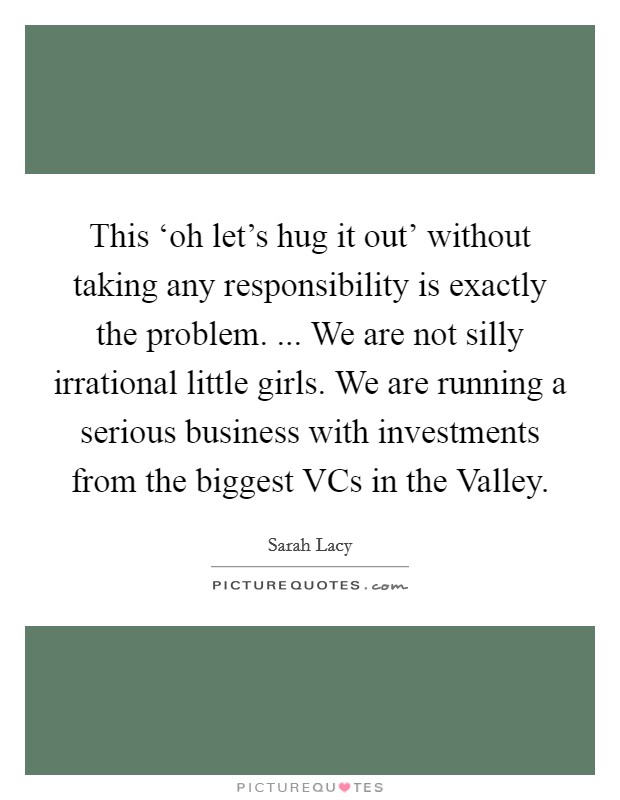 This ‘oh let's hug it out' without taking any responsibility is exactly the problem. ... We are not silly irrational little girls. We are running a serious business with investments from the biggest VCs in the Valley. Picture Quote #1