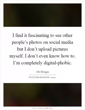 I find it fascinating to see other people’s photos on social media but I don’t upload pictures myself. I don’t even know how to. I’m completely digital-phobic Picture Quote #1