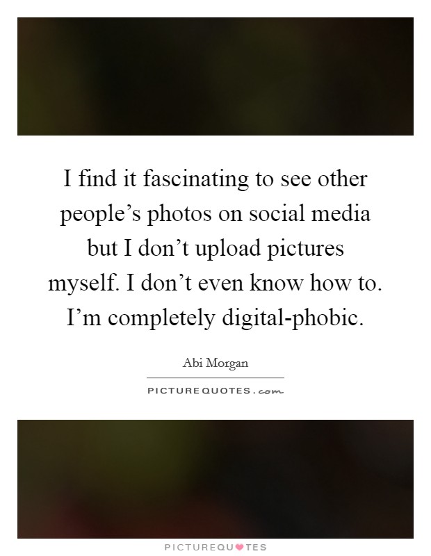 I find it fascinating to see other people's photos on social media but I don't upload pictures myself. I don't even know how to. I'm completely digital-phobic. Picture Quote #1
