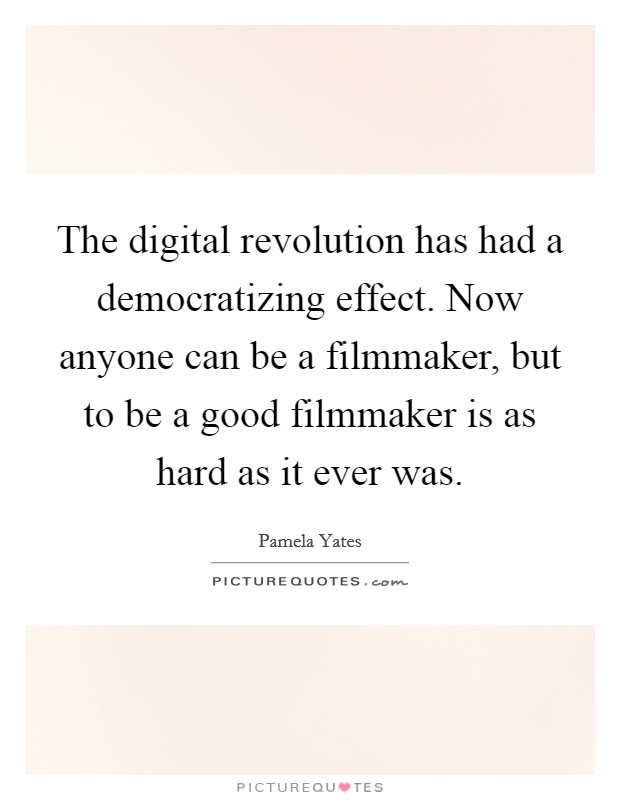 The digital revolution has had a democratizing effect. Now anyone can be a filmmaker, but to be a good filmmaker is as hard as it ever was. Picture Quote #1
