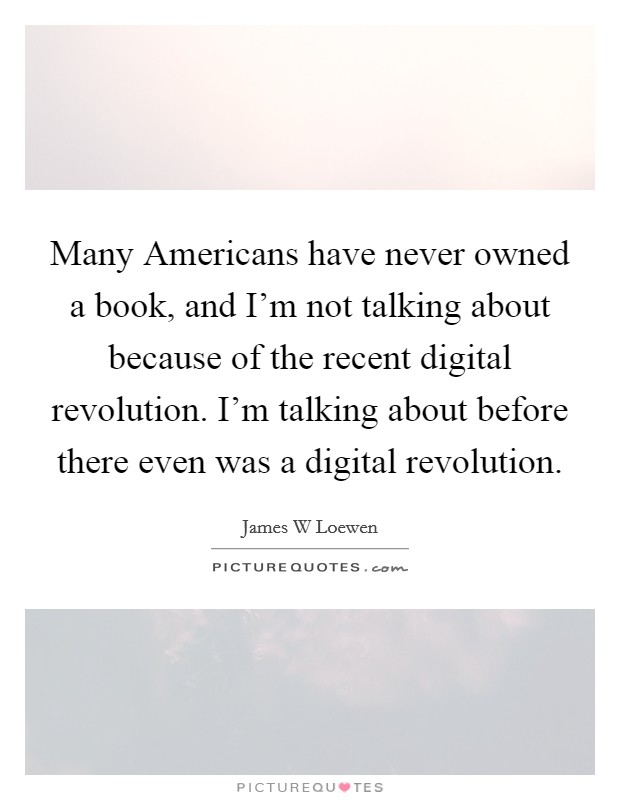 Many Americans have never owned a book, and I'm not talking about because of the recent digital revolution. I'm talking about before there even was a digital revolution. Picture Quote #1