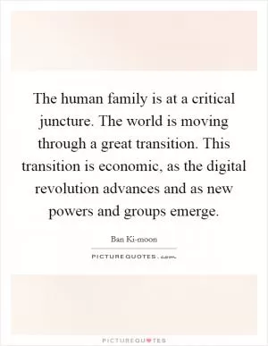 The human family is at a critical juncture. The world is moving through a great transition. This transition is economic, as the digital revolution advances and as new powers and groups emerge Picture Quote #1