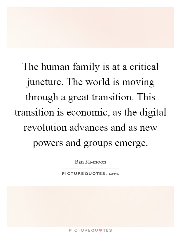 The human family is at a critical juncture. The world is moving through a great transition. This transition is economic, as the digital revolution advances and as new powers and groups emerge. Picture Quote #1