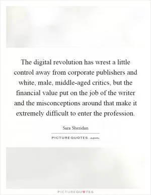 The digital revolution has wrest a little control away from corporate publishers and white, male, middle-aged critics, but the financial value put on the job of the writer and the misconceptions around that make it extremely difficult to enter the profession Picture Quote #1