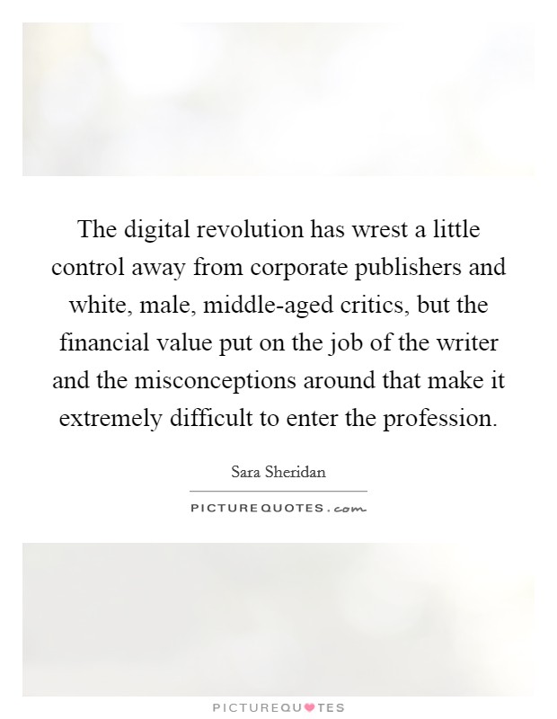 The digital revolution has wrest a little control away from corporate publishers and white, male, middle-aged critics, but the financial value put on the job of the writer and the misconceptions around that make it extremely difficult to enter the profession. Picture Quote #1