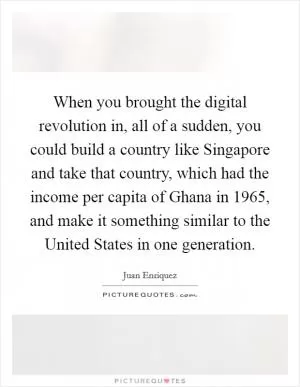 When you brought the digital revolution in, all of a sudden, you could build a country like Singapore and take that country, which had the income per capita of Ghana in 1965, and make it something similar to the United States in one generation Picture Quote #1