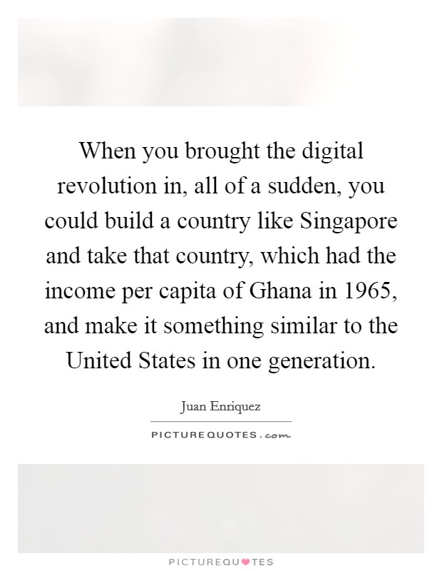 When you brought the digital revolution in, all of a sudden, you could build a country like Singapore and take that country, which had the income per capita of Ghana in 1965, and make it something similar to the United States in one generation. Picture Quote #1