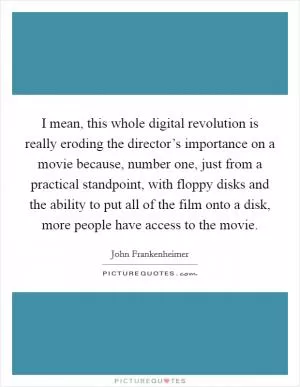 I mean, this whole digital revolution is really eroding the director’s importance on a movie because, number one, just from a practical standpoint, with floppy disks and the ability to put all of the film onto a disk, more people have access to the movie Picture Quote #1