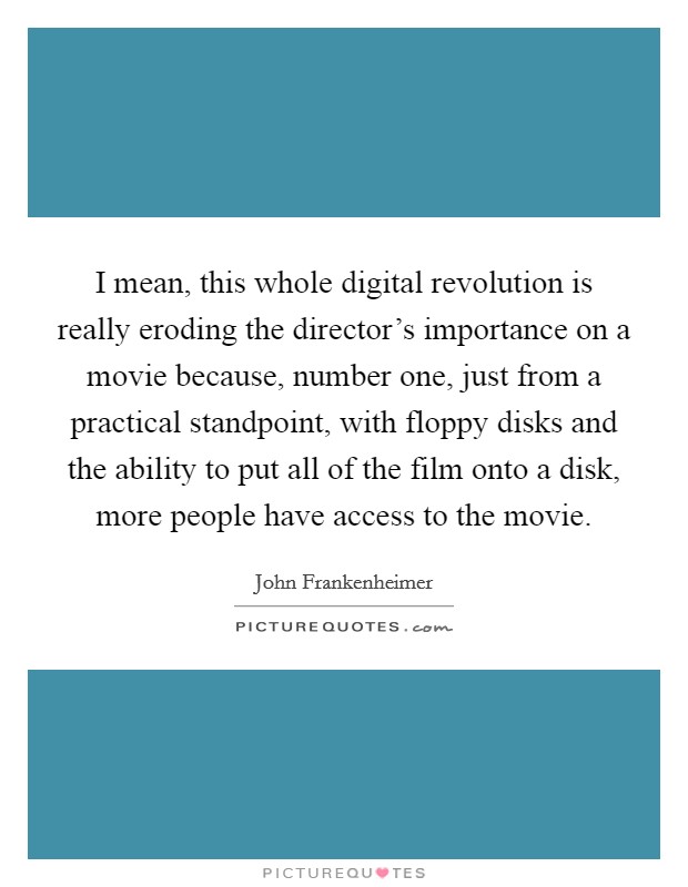 I mean, this whole digital revolution is really eroding the director's importance on a movie because, number one, just from a practical standpoint, with floppy disks and the ability to put all of the film onto a disk, more people have access to the movie. Picture Quote #1