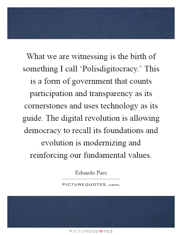 What we are witnessing is the birth of something I call ‘Polisdigitocracy.' This is a form of government that counts participation and transparency as its cornerstones and uses technology as its guide. The digital revolution is allowing democracy to recall its foundations and evolution is modernizing and reinforcing our fundamental values. Picture Quote #1