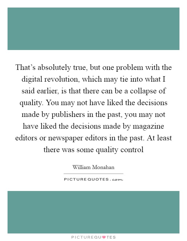 That's absolutely true, but one problem with the digital revolution, which may tie into what I said earlier, is that there can be a collapse of quality. You may not have liked the decisions made by publishers in the past, you may not have liked the decisions made by magazine editors or newspaper editors in the past. At least there was some quality control Picture Quote #1