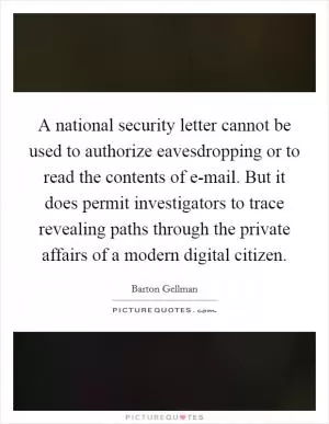 A national security letter cannot be used to authorize eavesdropping or to read the contents of e-mail. But it does permit investigators to trace revealing paths through the private affairs of a modern digital citizen Picture Quote #1