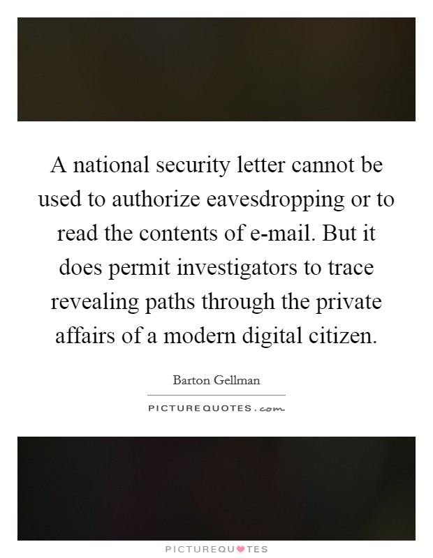 A national security letter cannot be used to authorize eavesdropping or to read the contents of e-mail. But it does permit investigators to trace revealing paths through the private affairs of a modern digital citizen. Picture Quote #1