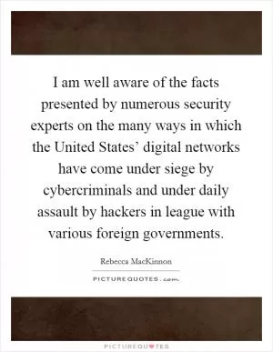I am well aware of the facts presented by numerous security experts on the many ways in which the United States’ digital networks have come under siege by cybercriminals and under daily assault by hackers in league with various foreign governments Picture Quote #1
