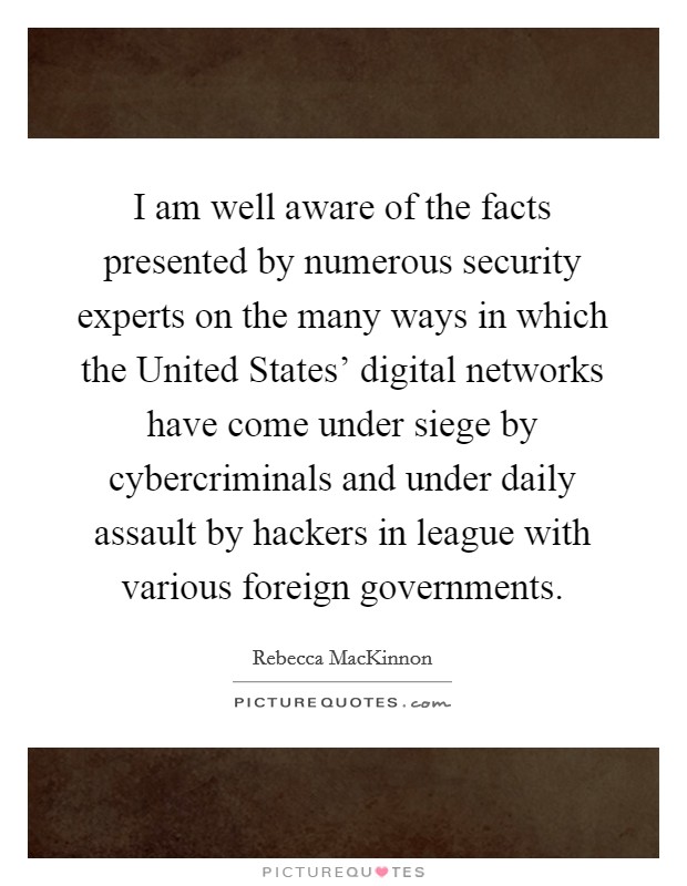 I am well aware of the facts presented by numerous security experts on the many ways in which the United States' digital networks have come under siege by cybercriminals and under daily assault by hackers in league with various foreign governments. Picture Quote #1