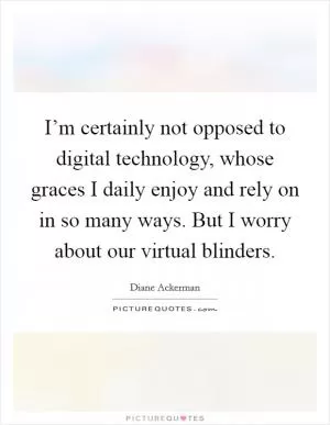 I’m certainly not opposed to digital technology, whose graces I daily enjoy and rely on in so many ways. But I worry about our virtual blinders Picture Quote #1