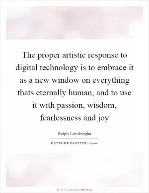 The proper artistic response to digital technology is to embrace it as a new window on everything thats eternally human, and to use it with passion, wisdom, fearlessness and joy Picture Quote #1