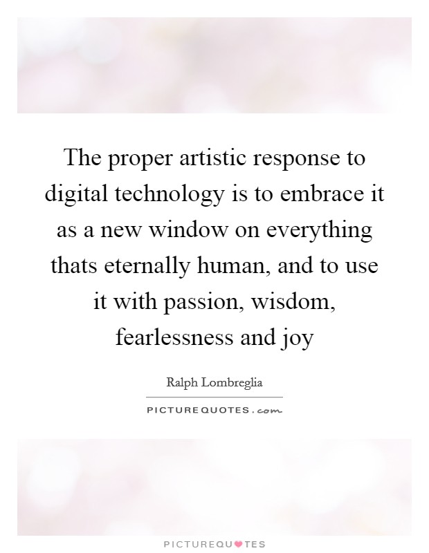 The proper artistic response to digital technology is to embrace it as a new window on everything thats eternally human, and to use it with passion, wisdom, fearlessness and joy Picture Quote #1
