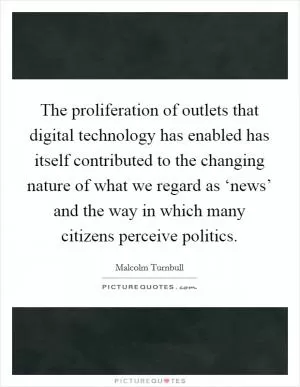 The proliferation of outlets that digital technology has enabled has itself contributed to the changing nature of what we regard as ‘news’ and the way in which many citizens perceive politics Picture Quote #1