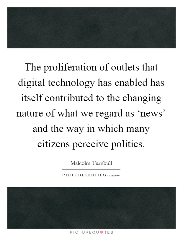 The proliferation of outlets that digital technology has enabled has itself contributed to the changing nature of what we regard as ‘news' and the way in which many citizens perceive politics. Picture Quote #1